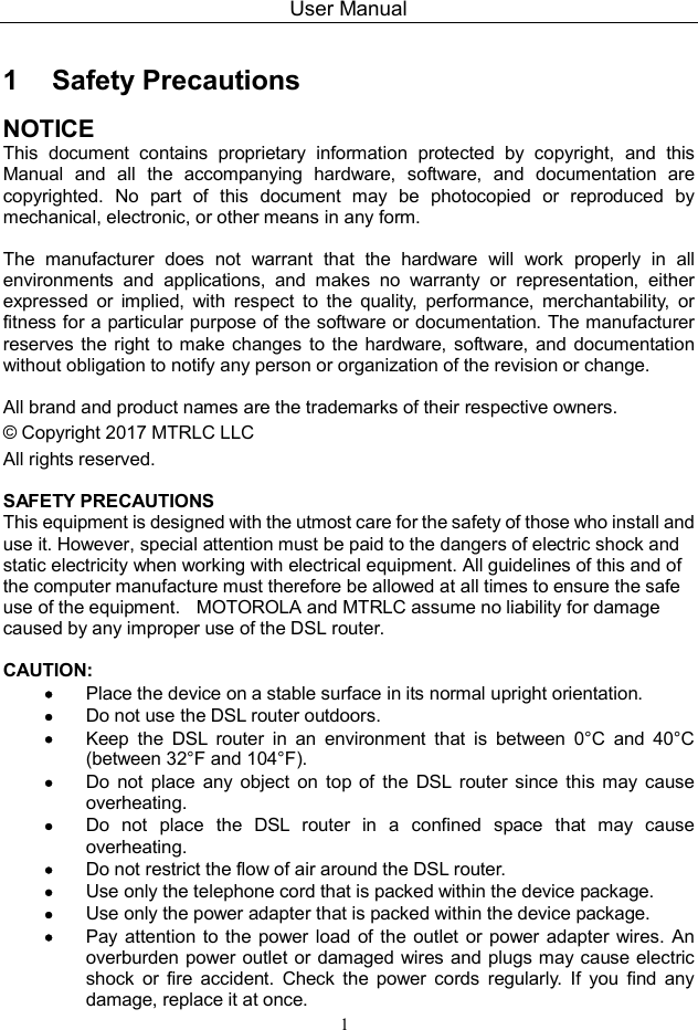 User Manual 1 1   Safety Precautions NOTICE This  document  contains  proprietary  information  protected  by  copyright,  and  this Manual  and  all  the  accompanying  hardware,  software,  and  documentation  are copyrighted.  No  part  of  this  document  may  be  photocopied  or  reproduced  by mechanical, electronic, or other means in any form.  The  manufacturer  does  not  warrant  that  the  hardware  will  work  properly  in  all environments  and  applications,  and  makes  no  warranty  or  representation,  either expressed  or  implied,  with  respect  to  the  quality,  performance,  merchantability,  or fitness for a particular purpose of the software or documentation. The manufacturer reserves  the  right  to make changes to  the hardware, software, and  documentation without obligation to notify any person or organization of the revision or change.  All brand and product names are the trademarks of their respective owners. © Copyright 2017 MTRLC LLC All rights reserved.  SAFETY PRECAUTIONS This equipment is designed with the utmost care for the safety of those who install and use it. However, special attention must be paid to the dangers of electric shock and static electricity when working with electrical equipment. All guidelines of this and of the computer manufacture must therefore be allowed at all times to ensure the safe use of the equipment.    MOTOROLA and MTRLC assume no liability for damage caused by any improper use of the DSL router.  CAUTION:    Place the device on a stable surface in its normal upright orientation.  Do not use the DSL router outdoors.    Keep  the  DSL  router  in  an  environment  that  is  between  0°C  and  40°C (between 32°F and 104°F).  Do  not  place  any  object  on  top  of  the  DSL  router  since  this  may  cause overheating.  Do  not  place  the  DSL  router  in  a  confined  space  that  may  cause overheating.  Do not restrict the flow of air around the DSL router.  Use only the telephone cord that is packed within the device package.  Use only the power adapter that is packed within the device package.  Pay attention to the power load of the outlet or power adapter wires. An overburden power outlet or damaged wires and plugs may cause electric shock  or  fire  accident.  Check  the  power  cords  regularly.  If  you  find  any damage, replace it at once. 
