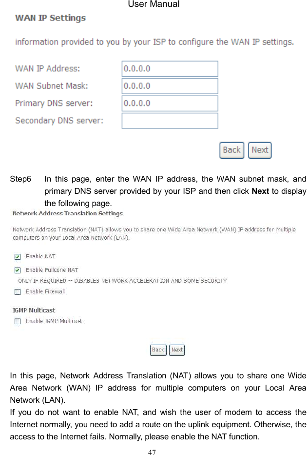User Manual 47   Step6  In  this  page,  enter  the  WAN  IP  address,  the  WAN  subnet  mask,  and primary DNS server provided by your ISP and then click Next to display the following page.   In  this  page,  Network  Address  Translation  (NAT)  allows  you  to  share  one Wide Area  Network  (WAN)  IP  address  for  multiple  computers  on  your  Local  Area Network (LAN). If  you  do  not  want  to  enable  NAT,  and  wish  the  user  of  modem  to  access  the Internet normally, you need to add a route on the uplink equipment. Otherwise, the access to the Internet fails. Normally, please enable the NAT function. 