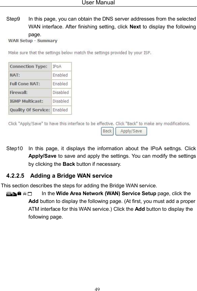 User Manual 49  Step9  In this page, you can obtain the DNS server addresses from the selected WAN interface. After finishing setting, click Next to display the following page.   Step10  In  this  page,  it  displays  the  information  about  the  IPoA  settngs.  Click Apply/Save to save and apply the settings. You can modify the settings by clicking the Back button if necessary. 4.2.2.5  Adding a Bridge WAN service This section describes the steps for adding the Bridge WAN service.   In the Wide Area Network (WAN) Service Setup page, click the Add button to display the following page. (At first, you must add a proper ATM interface for this WAN service.) Click the Add button to display the following page. 