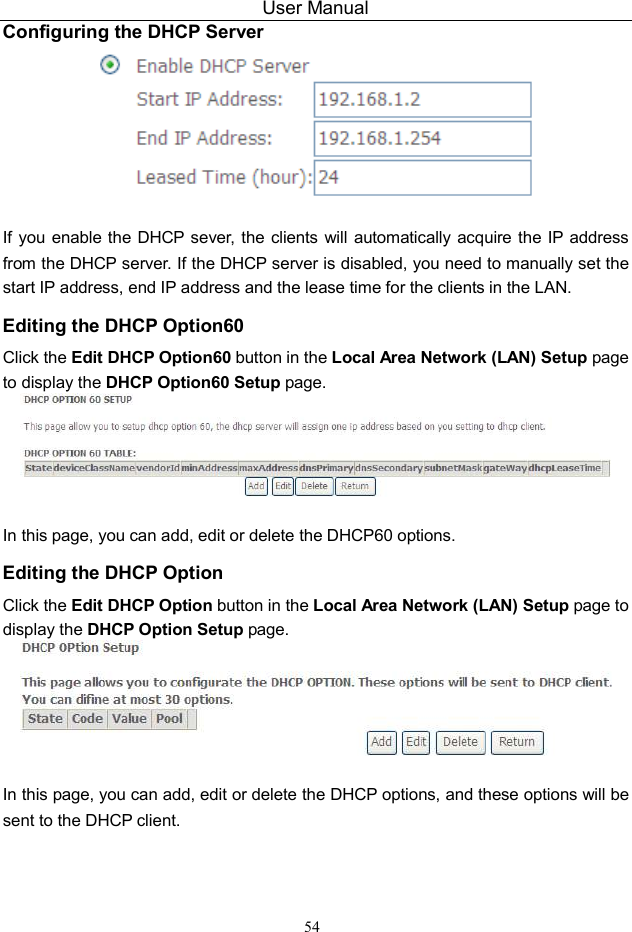 User Manual 54 Configuring the DHCP Server   If you enable the DHCP sever,  the clients  will automatically acquire the IP address from the DHCP server. If the DHCP server is disabled, you need to manually set the start IP address, end IP address and the lease time for the clients in the LAN. Editing the DHCP Option60 Click the Edit DHCP Option60 button in the Local Area Network (LAN) Setup page to display the DHCP Option60 Setup page.   In this page, you can add, edit or delete the DHCP60 options. Editing the DHCP Option Click the Edit DHCP Option button in the Local Area Network (LAN) Setup page to display the DHCP Option Setup page.     In this page, you can add, edit or delete the DHCP options, and these options will be sent to the DHCP client.  