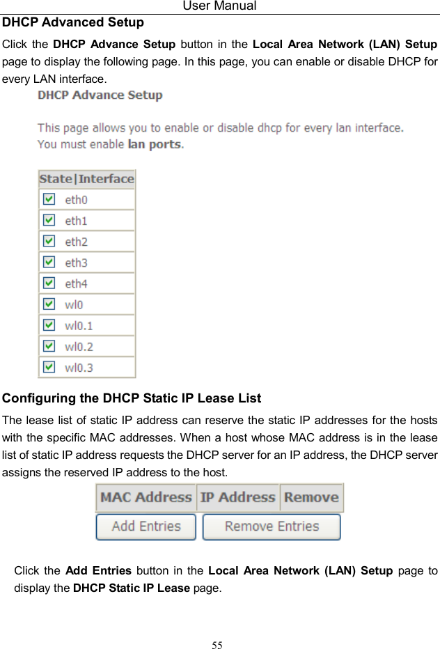 User Manual 55 DHCP Advanced Setup Click  the  DHCP  Advance  Setup  button  in  the  Local  Area  Network  (LAN) Setup page to display the following page. In this page, you can enable or disable DHCP for every LAN interface.  Configuring the DHCP Static IP Lease List The lease list of static IP  address can reserve the static IP addresses for the hosts with the specific MAC addresses. When a host whose MAC address is in the lease list of static IP address requests the DHCP server for an IP address, the DHCP server assigns the reserved IP address to the host.   Click the  Add  Entries  button  in the  Local  Area Network  (LAN) Setup  page  to display the DHCP Static IP Lease page. 
