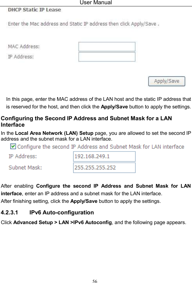 User Manual 56   In this page, enter the MAC address of the LAN host and the static IP address that is reserved for the host, and then click the Apply/Save button to apply the settings. Configuring the Second IP Address and Subnet Mask for a LAN Interface In the Local Area Network (LAN) Setup page, you are allowed to set the second IP address and the subnet mask for a LAN interface.   After  enabling  Configure  the  second  IP  Address  and  Subnet  Mask  for  LAN interface, enter an IP address and a subnet mask for the LAN interface.   After finishing setting, click the Apply/Save button to apply the settings. 4.2.3.1  IPv6 Auto-configuration Click Advanced Setup &gt; LAN &gt;IPv6 Autoconfig, and the following page appears.   