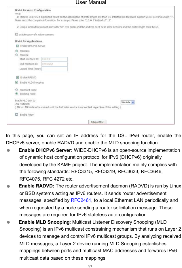 User Manual 57   In  this  page,  you  can  set  an  IP  address  for  the  DSL  IPv6  router,  enable  the DHCPv6 server, enable RADVD and enable the MLD snooping function.  Enable DHCPv6 Server: WIDE-DHCPv6 is an open-source implementation of dynamic host configuration protocol for IPv6 (DHCPv6) originally developed by the KAME project. The implementation mainly complies with the following standards: RFC3315, RFC3319, RFC3633, RFC3646, RFC4075, RFC 4272 etc.  Enable RADVD: The router advertisement daemon (RADVD) is run by Linux or BSD systems acting as IPv6 routers. It sends router advertisement messages, specified by RFC2461, to a local Ethernet LAN periodically and when requested by a node sending a router solicitation message. These messages are required for IPv6 stateless auto-configuration.  Enable MLD Snooping: Multicast Listener Discovery Snooping (MLD Snooping) is an IPv6 multicast constraining mechanism that runs on Layer 2 devices to manage and control IPv6 multicast groups. By analyzing received MLD messages, a Layer 2 device running MLD Snooping establishes mappings between ports and multicast MAC addresses and forwards IPv6 multicast data based on these mappings. 
