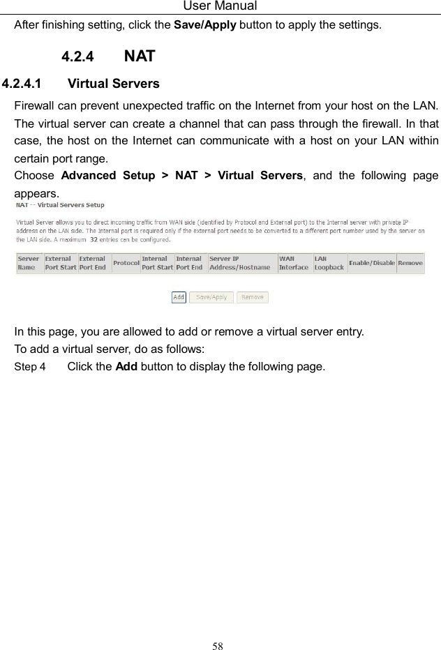 User Manual 58 After finishing setting, click the Save/Apply button to apply the settings. 4.2.4  NAT 4.2.4.1  Virtual Servers Firewall can prevent unexpected traffic on the Internet from your host on the LAN. The virtual server can create a channel that can pass through the firewall. In that case, the host  on the Internet can communicate  with a  host  on your LAN  within certain port range. Choose  Advanced  Setup  &gt;  NAT  &gt;  Virtual  Servers,  and  the  following  page appears.     In this page, you are allowed to add or remove a virtual server entry. To add a virtual server, do as follows: Step 4 Click the Add button to display the following page. 