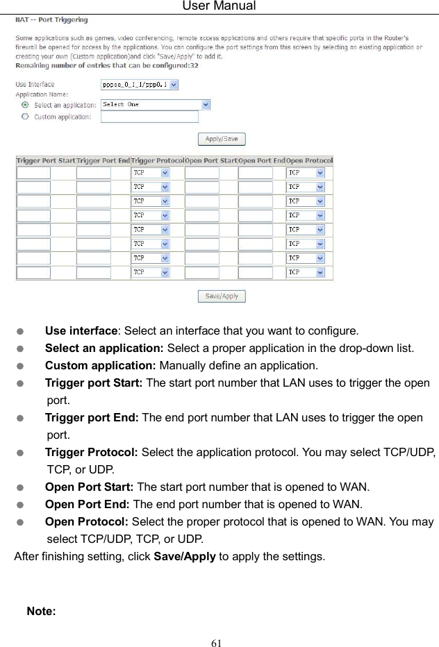 User Manual 61    Use interface: Select an interface that you want to configure.  Select an application: Select a proper application in the drop-down list.  Custom application: Manually define an application.  Trigger port Start: The start port number that LAN uses to trigger the open port.  Trigger port End: The end port number that LAN uses to trigger the open port.  Trigger Protocol: Select the application protocol. You may select TCP/UDP, TCP, or UDP.  Open Port Start: The start port number that is opened to WAN.    Open Port End: The end port number that is opened to WAN.  Open Protocol: Select the proper protocol that is opened to WAN. You may select TCP/UDP, TCP, or UDP. After finishing setting, click Save/Apply to apply the settings.  Note: 