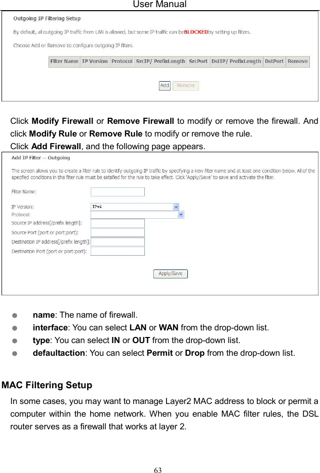 User Manual 63   Click Modify  Firewall or Remove Firewall to modify or remove the firewall. And click Modify Rule or Remove Rule to modify or remove the rule. Click Add Firewall, and the following page appears.    name: The name of firewall.  interface: You can select LAN or WAN from the drop-down list.  type: You can select IN or OUT from the drop-down list.  defaultaction: You can select Permit or Drop from the drop-down list.  MAC Filtering Setup In some cases, you may want to manage Layer2 MAC address to block or permit a computer  within  the  home  network. When  you  enable MAC  filter  rules, the  DSL router serves as a firewall that works at layer 2. 