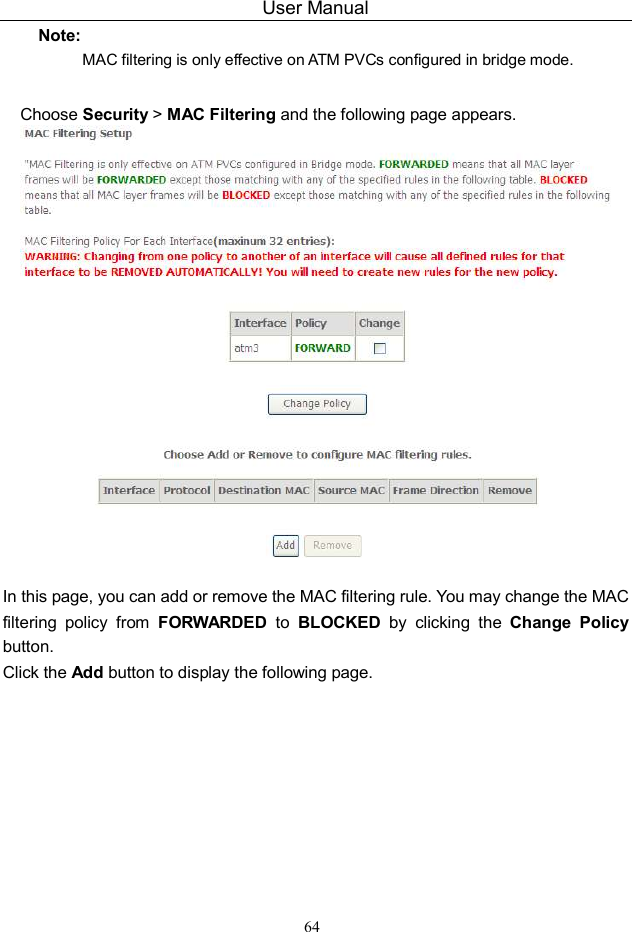 User Manual 64 Note: MAC filtering is only effective on ATM PVCs configured in bridge mode. Choose Security &gt; MAC Filtering and the following page appears.   In this page, you can add or remove the MAC filtering rule. You may change the MAC filtering  policy  from  FORWARDED  to  BLOCKED  by  clicking  the  Change  Policy button.   Click the Add button to display the following page. 