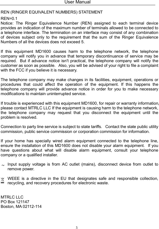 User Manual 3  REN (RINGER EQUIVALENT NUMBERS) STATEMENT   REN=0.1 Notice:  The  Ringer  Equivalence  Number  (REN)  assigned  to  each  terminal  device provides an indication of the maximum number of terminals allowed to be connected to a telephone interface. The termination on an interface may consist of any combination of  devices  subject  only  to  the  requirement  that  the  sum  of  the  Ringer  Equivalence Numbers of all the devices does not exceed 5.    If  this  equipment  MD1600  causes  harm  to  the  telephone  network,  the  telephone company will notify you in advance that temporary discontinuance of service may be required.   But  if  advance  notice isn&apos;t  practical,  the telephone company  will notify  the customer as soon as possible.   Also, you will be advised of your right to file a complaint with the FCC if you believe it is necessary.    The telephone company may make changes in its facilities, equipment, operations or procedures  that  could  affect  the  operation  of  the  equipment.  If  this  happens  the telephone  company  will  provide  advance  notice  in  order  for  you  to  make  necessary modifications to maintain uninterrupted service.    If trouble is experienced with this equipment MD1600, for repair or warranty information, please contact MTRLC LLC If the equipment is causing harm to the telephone network, the  telephone  company  may  request  that  you  disconnect  the  equipment  until  the problem is resolved.    Connection to party line service is subject to state tariffs.   Contact the state public utility commission, public service commission or corporation commission for information.    If  your  home  has  specially  wired  alarm  equipment  connected  to  the  telephone  line, ensure the installation of this MD1600 does not disable your alarm equipment.   If you have  questions  about  what  will  disable  alarm  equipment,  consult  your  telephone company or a qualified installer. Input  supply  voltage  is  from  AC  outlet  (mains),  disconnect  device  from  outlet  to remove power. WEEE  is  a  directive  in  the  EU  that  designates  safe  and  responsible  collection, recycling, and recovery procedures for electronic waste.  MTRLC LLC PO Box 121147 Boston, MA 02112-114  