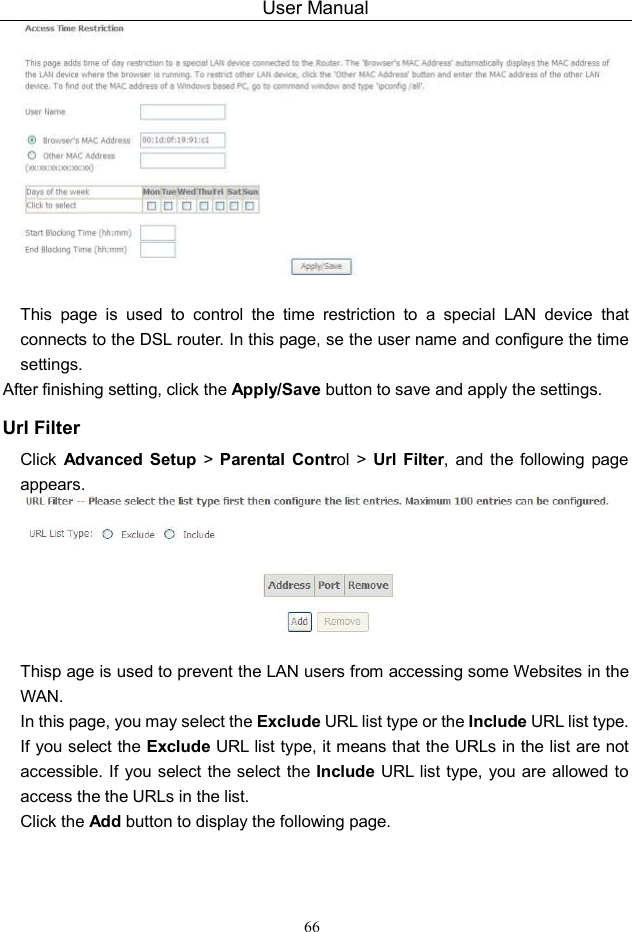 User Manual 66   This  page  is  used  to  control  the  time  restriction  to  a  special  LAN  device  that connects to the DSL router. In this page, se the user name and configure the time settings.   After finishing setting, click the Apply/Save button to save and apply the settings. Url Filter Click  Advanced  Setup  &gt;  Parental  Control  &gt; Url  Filter,  and the  following  page appears.   Thisp age is used to prevent the LAN users from accessing some Websites in the WAN. In this page, you may select the Exclude URL list type or the Include URL list type. If you select the Exclude URL list type, it means that the URLs in the list are not accessible. If you select the select the Include URL list type, you are allowed to access the the URLs in the list. Click the Add button to display the following page. 
