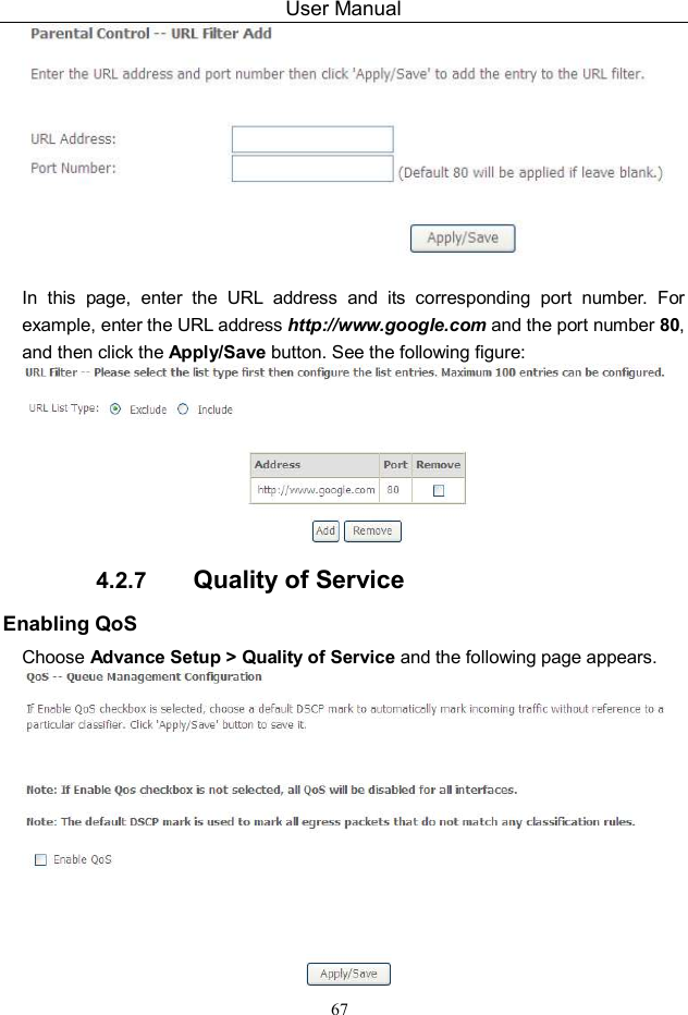 User Manual 67   In  this  page,  enter  the  URL  address  and  its  corresponding  port  number.  For example, enter the URL address http://www.google.com and the port number 80, and then click the Apply/Save button. See the following figure:  4.2.7  Quality of Service Enabling QoS Choose Advance Setup &gt; Quality of Service and the following page appears.  