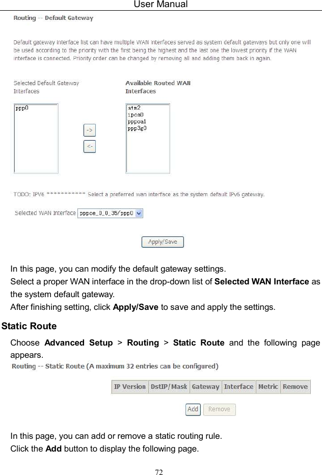 User Manual 72   In this page, you can modify the default gateway settings. Select a proper WAN interface in the drop-down list of Selected WAN Interface as the system default gateway.   After finishing setting, click Apply/Save to save and apply the settings. Static Route Choose  Advanced  Setup  &gt;  Routing  &gt;  Static  Route  and  the  following  page appears.   In this page, you can add or remove a static routing rule. Click the Add button to display the following page. 