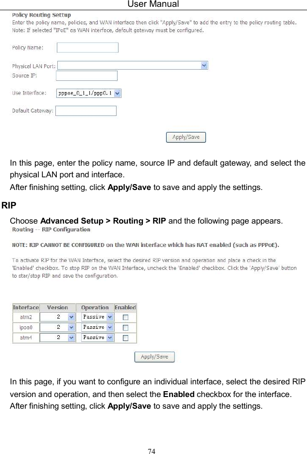 User Manual 74   In this page, enter the policy name, source IP and default gateway, and select the physical LAN port and interface. After finishing setting, click Apply/Save to save and apply the settings. RIP Choose Advanced Setup &gt; Routing &gt; RIP and the following page appears.   In this page, if you want to configure an individual interface, select the desired RIP version and operation, and then select the Enabled checkbox for the interface. After finishing setting, click Apply/Save to save and apply the settings. 