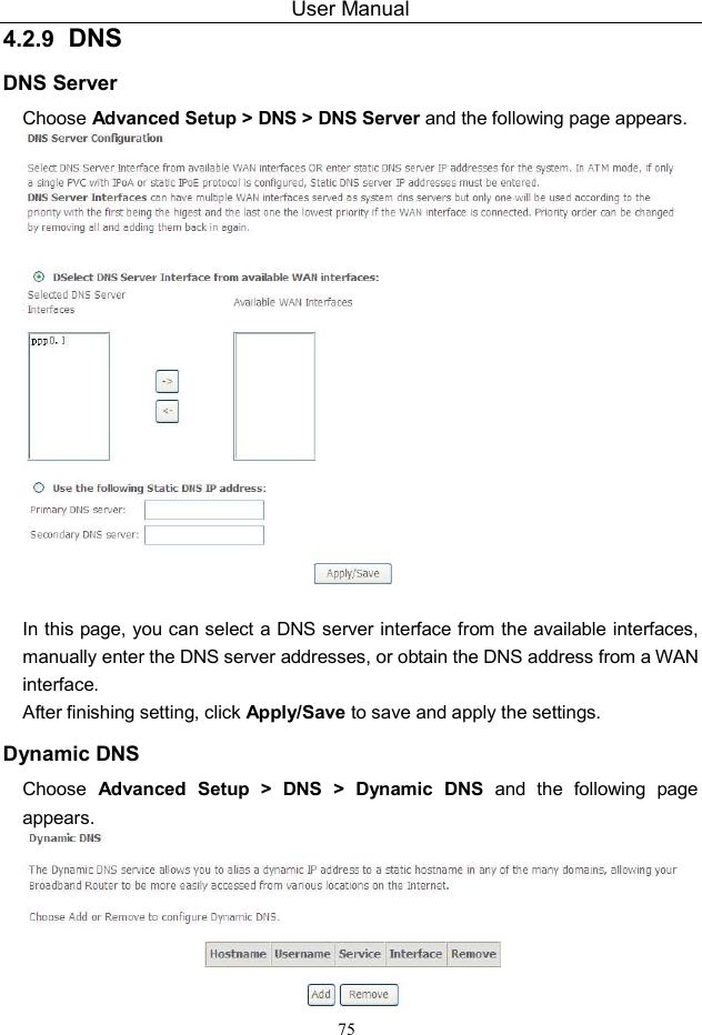 User Manual 75 4.2.9  DNS DNS Server Choose Advanced Setup &gt; DNS &gt; DNS Server and the following page appears.   In this page, you can select a DNS server interface from the available interfaces, manually enter the DNS server addresses, or obtain the DNS address from a WAN interface. After finishing setting, click Apply/Save to save and apply the settings. Dynamic DNS Choose  Advanced  Setup  &gt;  DNS  &gt;  Dynamic  DNS  and  the  following  page appears.  