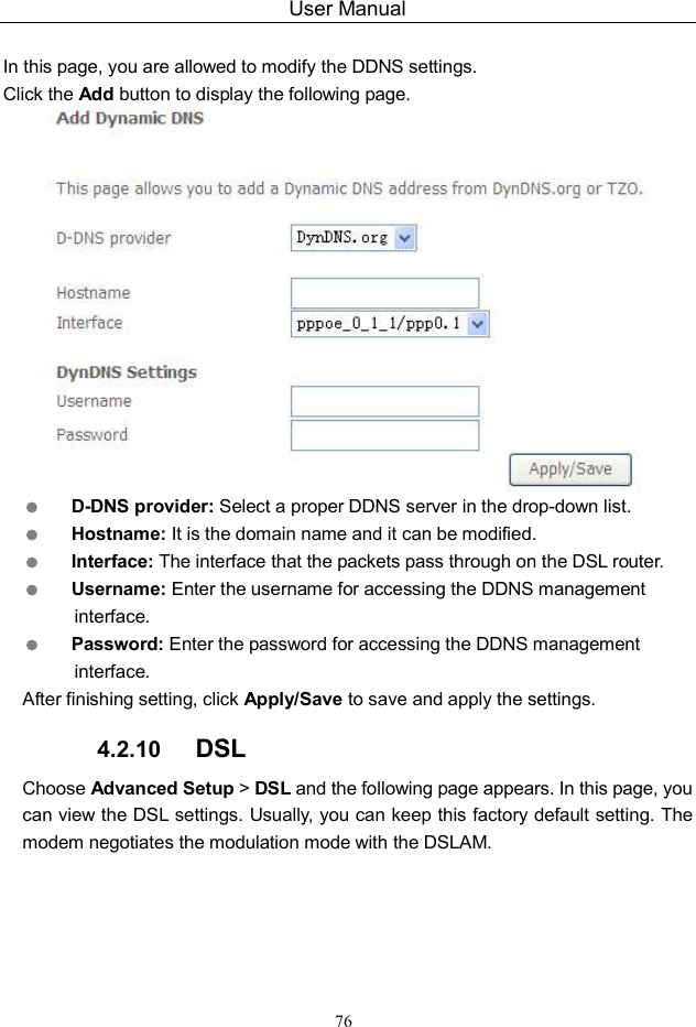 User Manual 76  In this page, you are allowed to modify the DDNS settings. Click the Add button to display the following page.   D-DNS provider: Select a proper DDNS server in the drop-down list.  Hostname: It is the domain name and it can be modified.  Interface: The interface that the packets pass through on the DSL router.  Username: Enter the username for accessing the DDNS management interface.  Password: Enter the password for accessing the DDNS management interface. After finishing setting, click Apply/Save to save and apply the settings. 4.2.10  DSL Choose Advanced Setup &gt; DSL and the following page appears. In this page, you can view the DSL settings. Usually, you can keep this factory default setting. The modem negotiates the modulation mode with the DSLAM. 