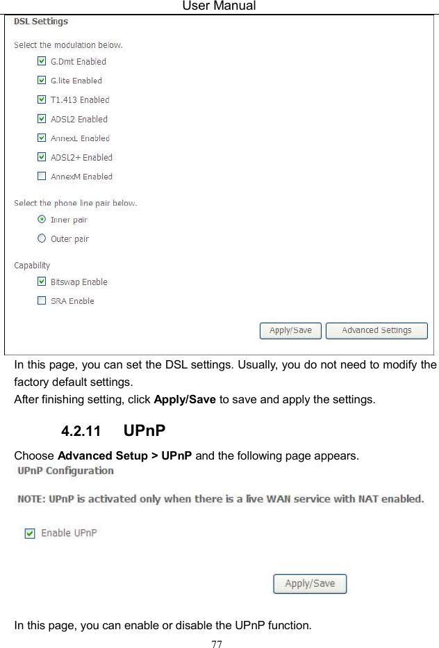User Manual 77  In this page, you can set the DSL settings. Usually, you do not need to modify the factory default settings.   After finishing setting, click Apply/Save to save and apply the settings. 4.2.11  UPnP Choose Advanced Setup &gt; UPnP and the following page appears.   In this page, you can enable or disable the UPnP function. 