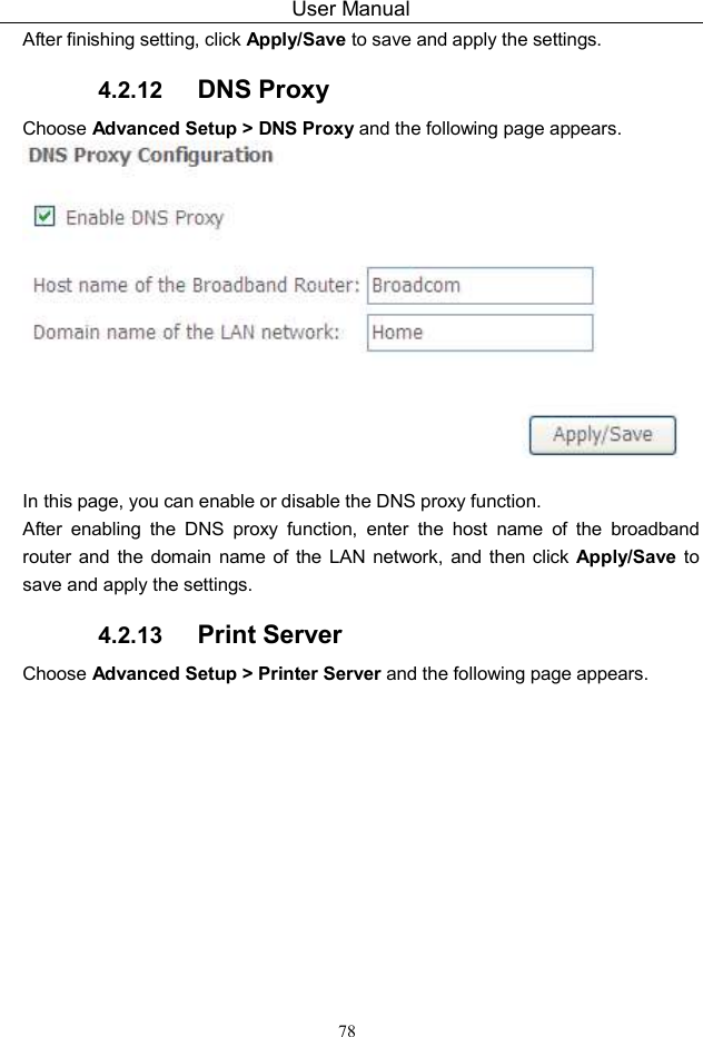 User Manual 78 After finishing setting, click Apply/Save to save and apply the settings. 4.2.12  DNS Proxy Choose Advanced Setup &gt; DNS Proxy and the following page appears.   In this page, you can enable or disable the DNS proxy function. After  enabling  the  DNS  proxy  function,  enter  the  host  name  of  the  broadband router  and  the  domain  name of  the LAN  network,  and  then click Apply/Save  to save and apply the settings. 4.2.13  Print Server Choose Advanced Setup &gt; Printer Server and the following page appears. 