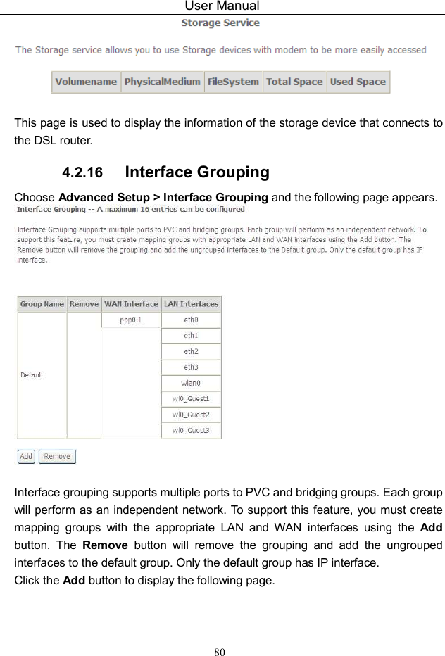 User Manual 80   This page is used to display the information of the storage device that connects to the DSL router. 4.2.16  Interface Grouping Choose Advanced Setup &gt; Interface Grouping and the following page appears.   Interface grouping supports multiple ports to PVC and bridging groups. Each group will perform as an independent network. To support this feature, you must create mapping  groups  with  the  appropriate  LAN  and  WAN  interfaces  using  the  Add button.  The  Remove  button  will  remove  the  grouping  and  add  the  ungrouped interfaces to the default group. Only the default group has IP interface. Click the Add button to display the following page. 