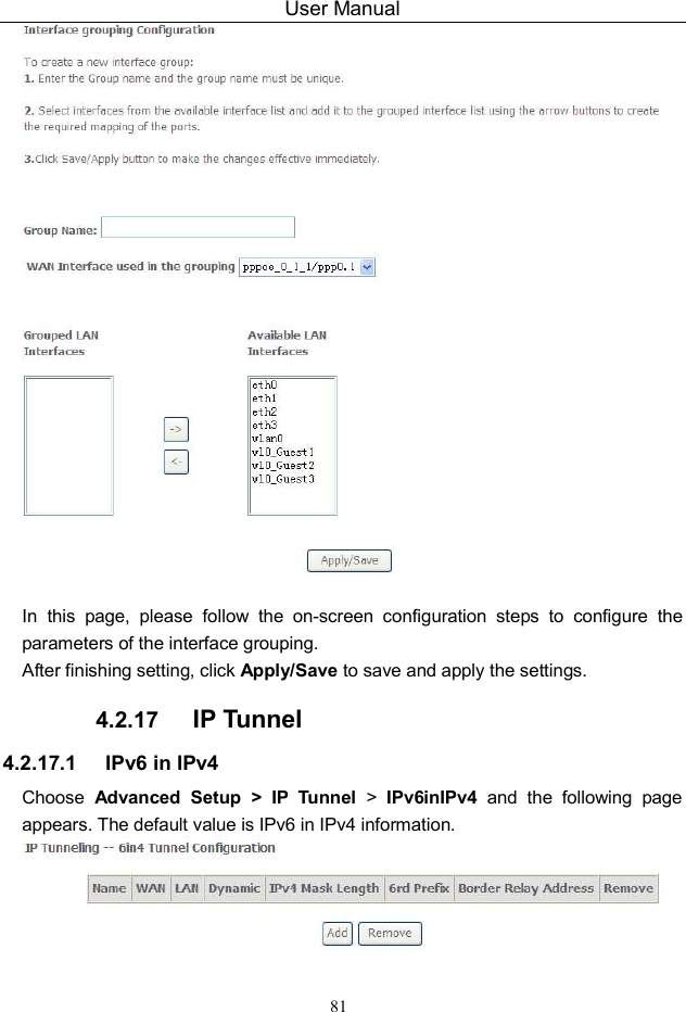 User Manual 81   In  this  page,  please  follow  the  on-screen  configuration  steps  to  configure  the parameters of the interface grouping. After finishing setting, click Apply/Save to save and apply the settings. 4.2.17  IP Tunnel 4.2.17.1  IPv6 in IPv4 Choose  Advanced  Setup &gt; IP  Tunnel  &gt;  IPv6inIPv4  and  the  following  page appears. The default value is IPv6 in IPv4 information.   