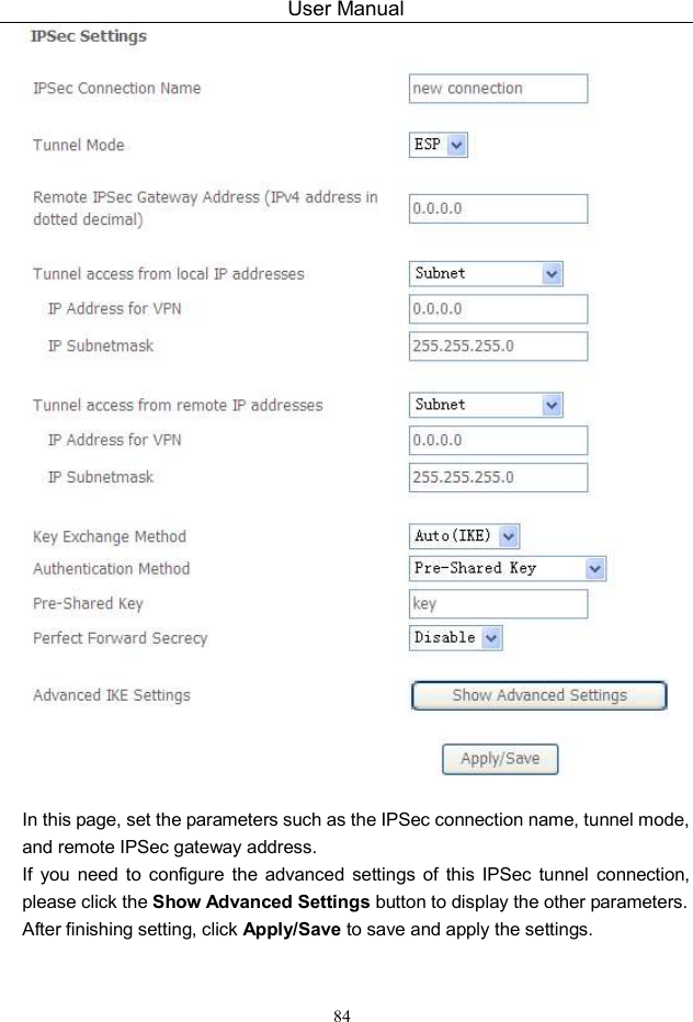User Manual 84   In this page, set the parameters such as the IPSec connection name, tunnel mode, and remote IPSec gateway address. If  you  need  to  configure  the  advanced  settings  of  this  IPSec  tunnel  connection, please click the Show Advanced Settings button to display the other parameters. After finishing setting, click Apply/Save to save and apply the settings.   