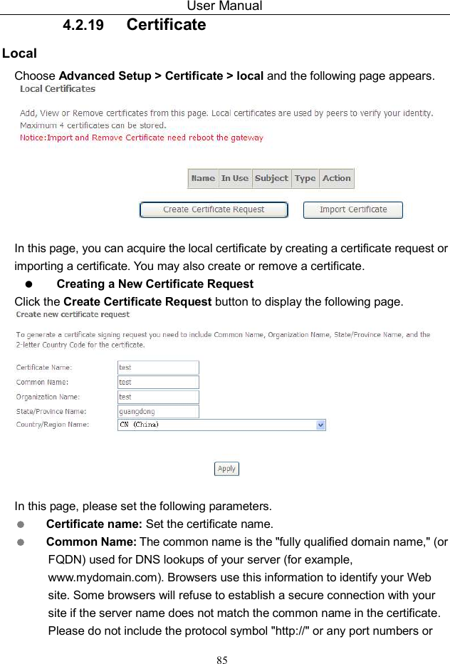 User Manual 85 4.2.19  Certificate Local Choose Advanced Setup &gt; Certificate &gt; local and the following page appears.   In this page, you can acquire the local certificate by creating a certificate request or importing a certificate. You may also create or remove a certificate.  Creating a New Certificate Request Click the Create Certificate Request button to display the following page.   In this page, please set the following parameters.  Certificate name: Set the certificate name.  Common Name: The common name is the &quot;fully qualified domain name,&quot; (or FQDN) used for DNS lookups of your server (for example, www.mydomain.com). Browsers use this information to identify your Web site. Some browsers will refuse to establish a secure connection with your site if the server name does not match the common name in the certificate. Please do not include the protocol symbol &quot;http://&quot; or any port numbers or 