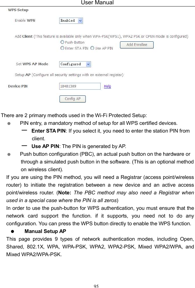 User Manual 95   There are 2 primary methods used in the Wi-Fi Protected Setup:  PIN entry, a mandatory method of setup for all WPS certified devices. – Enter STA PIN: If you select it, you need to enter the station PIN from client. – Use AP PIN: The PIN is generated by AP.  Push button configuration (PBC), an actual push button on the hardware or through a simulated push button in the software. (This is an optional method on wireless client). If you are using the PIN method, you will need a Registrar (access point/wireless router)  to  initiate  the  registration  between  a  new  device  and  an  active  access point/wireless  router.  (Note: The PBC  method  may  also  need  a  Registrar when used in a special case where the PIN is all zeros) In order to use the push-button for WPS authentication, you must ensure that the network  card  support  the  function.  if  it  supports,  you  need  not  to  do  any configuration. You can press the WPS button directly to enable the WPS function.  Manual Setup AP This  page  provides  9  types  of  network  authentication  modes,  including  Open, Shared,  802.1X,  WPA,  WPA-PSK,  WPA2,  WPA2-PSK,  Mixed  WPA2/WPA,  and Mixed WPA2/WPA-PSK. 