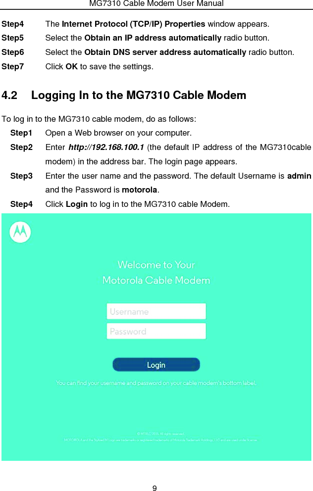 MG7310 Cable Modem User Manual 9 Step4  The Internet Protocol (TCP/IP) Properties window appears. Step5  Select the Obtain an IP address automatically radio button. Step6  Select the Obtain DNS server address automatically radio button. Step7  Click OK to save the settings. 4.2  Logging In to the MG7310 Cable Modem To log in to the MG7310 cable modem, do as follows: Step1  Open a Web browser on your computer. Step2  Enter http://192.168.100.1 (the default IP address of the MG7310cable modem) in the address bar. The login page appears. Step3  Enter the user name and the password. The default Username is admin and the Password is motorola. Step4  Click Login to log in to the MG7310 cable Modem.    