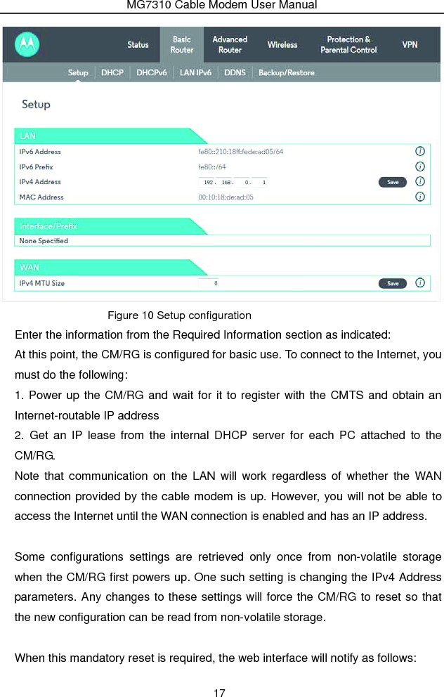 MG7310 Cable Modem User Manual 17  Figure 10 Setup configuration Enter the information from the Required Information section as indicated: At this point, the CM/RG is configured for basic use. To connect to the Internet, you must do the following: 1. Power up the CM/RG and wait for it to register with the CMTS and obtain an Internet-routable IP address 2. Get an IP lease from the internal DHCP server for each PC attached to the CM/RG. Note that communication on the LAN will work regardless of whether the WAN connection provided by the cable modem is up. However, you will not be able to access the Internet until the WAN connection is enabled and has an IP address.  Some configurations settings are retrieved only once from non-volatile storage when the CM/RG first powers up. One such setting is changing the IPv4 Address parameters. Any changes to these settings will force the CM/RG to reset so that the new configuration can be read from non-volatile storage.  When this mandatory reset is required, the web interface will notify as follows: 