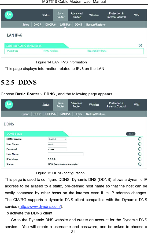 MG7310 Cable Modem User Manual 21  Figure 14 LAN IPv6 information This page displays information related to IPv6 on the LAN. 5.2.5 DDNS Choose Basic Router &gt; DDNS , and the following page appears.  Figure 15 DDNS configuration This page is used to configure DDNS. Dynamic DNS (DDNS) allows a dynamic IP address to be aliased to a static, pre-defined host name so that the host can be easily contacted by other hosts on the internet even if its IP address changes.  The CM/RG supports a dynamic DNS client compatible with the Dynamic DNS service (http://www.dyndns.com/). To activate the DDNS client: 1.  Go to the Dynamic DNS website and create an account for the Dynamic DNS service.  You will create a username and password, and be asked to choose a 