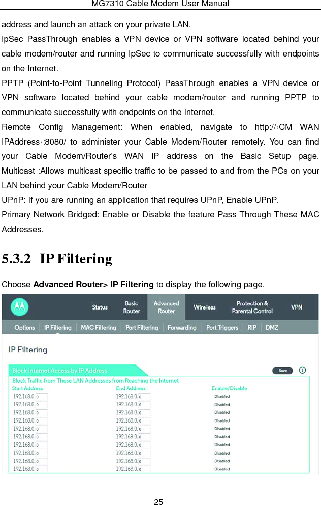 MG7310 Cable Modem User Manual 25 address and launch an attack on your private LAN.   IpSec PassThrough enables a VPN device or VPN software located behind your cable modem/router and running IpSec to communicate successfully with endpoints on the Internet. PPTP (Point-to-Point Tunneling Protocol) PassThrough enables a VPN device or VPN software located behind your cable modem/router and running PPTP to communicate successfully with endpoints on the Internet.   Remote Config Management: When enabled, navigate to http://‹CM WAN IPAddress›:8080/ to administer your Cable Modem/Router remotely. You can find your Cable Modem/Router&apos;s WAN IP address on the Basic Setup page. Multicast :Allows multicast specific traffic to be passed to and from the PCs on your LAN behind your Cable Modem/Router UPnP: If you are running an application that requires UPnP, Enable UPnP. Primary Network Bridged: Enable or Disable the feature Pass Through These MAC Addresses. 5.3.2 IP Filtering Choose Advanced Router&gt; IP Filtering to display the following page.  