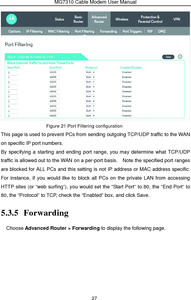 MG7310 Cable Modem User Manual 27  Figure 21 Port Filtering configuration This page is used to prevent PCs from sending outgoing TCP/UDP traffic to the WAN on specific IP port numbers. By specifying a starting and ending port range, you may determine what TCP/UDP traffic is allowed out to the WAN on a per-port basis.    Note the specified port ranges are blocked for ALL PCs and this setting is not IP address or MAC address specific.   For instance, if you would like to block all PCs on the private LAN from accessing HTTP sites (or “web surfing”), you would set the “Start Port” to 80, the “End Port” to 80, the “Protocol” to TCP, check the “Enabled” box, and click Save. 5.3.5 Forwarding Choose Advanced Router &gt; Forwarding to display the following page.   