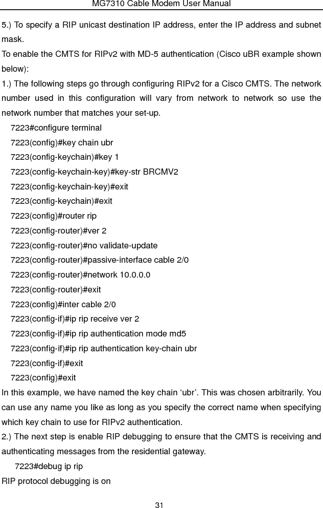 MG7310 Cable Modem User Manual 31 5.) To specify a RIP unicast destination IP address, enter the IP address and subnet mask. To enable the CMTS for RIPv2 with MD-5 authentication (Cisco uBR example shown below): 1.) The following steps go through configuring RIPv2 for a Cisco CMTS. The network number used in this configuration will vary from network to network so use the network number that matches your set-up.   7223#configure terminal 7223(config)#key chain ubr   7223(config-keychain)#key 1 7223(config-keychain-key)#key-str BRCMV2   7223(config-keychain-key)#exit  7223(config-keychain)#exit  7223(config)#router rip   7223(config-router)#ver 2   7223(config-router)#no validate-update   7223(config-router)#passive-interface cable 2/0 7223(config-router)#network 10.0.0.0   7223(config-router)#exit  7223(config)#inter cable 2/0   7223(config-if)#ip rip receive ver 2   7223(config-if)#ip rip authentication mode md5   7223(config-if)#ip rip authentication key-chain ubr   7223(config-if)#exit  7223(config)#exit In this example, we have named the key chain ‘ubr’. This was chosen arbitrarily. You can use any name you like as long as you specify the correct name when specifying which key chain to use for RIPv2 authentication. 2.) The next step is enable RIP debugging to ensure that the CMTS is receiving and authenticating messages from the residential gateway.    7223#debug ip rip  RIP protocol debugging is on   