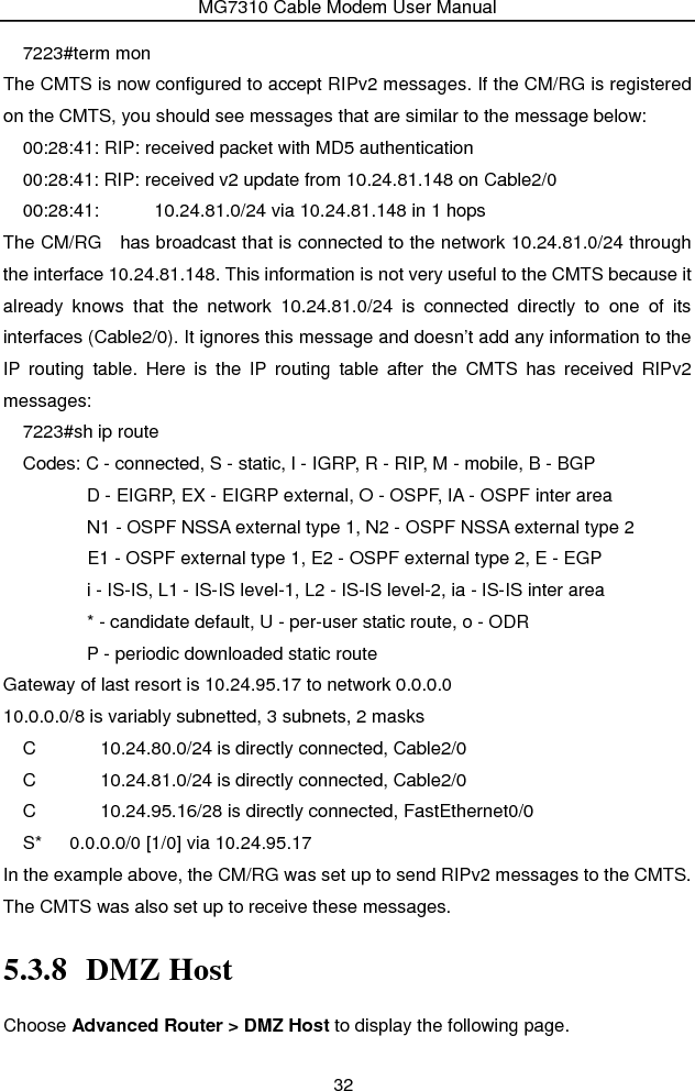 MG7310 Cable Modem User Manual 32 7223#term mon The CMTS is now configured to accept RIPv2 messages. If the CM/RG is registered on the CMTS, you should see messages that are similar to the message below: 00:28:41: RIP: received packet with MD5 authentication 00:28:41: RIP: received v2 update from 10.24.81.148 on Cable2/0 00:28:41:      10.24.81.0/24 via 10.24.81.148 in 1 hops The CM/RG   has broadcast that is connected to the network 10.24.81.0/24 through the interface 10.24.81.148. This information is not very useful to the CMTS because it already knows that the network 10.24.81.0/24 is connected directly to one of its interfaces (Cable2/0). It ignores this message and doesn’t add any information to the IP routing table. Here is the IP routing table after the CMTS has received RIPv2 messages: 7223#sh ip route Codes: C - connected, S - static, I - IGRP, R - RIP, M - mobile, B - BGP               D - EIGRP, EX - EIGRP external, O - OSPF, IA - OSPF inter area                 N1 - OSPF NSSA external type 1, N2 - OSPF NSSA external type 2        E1 - OSPF external type 1, E2 - OSPF external type 2, E - EGP               i - IS-IS, L1 - IS-IS level-1, L2 - IS-IS level-2, ia - IS-IS inter area               * - candidate default, U - per-user static route, o - ODR        P - periodic downloaded static route Gateway of last resort is 10.24.95.17 to network 0.0.0.0 10.0.0.0/8 is variably subnetted, 3 subnets, 2 masks C       10.24.80.0/24 is directly connected, Cable2/0 C       10.24.81.0/24 is directly connected, Cable2/0 C       10.24.95.16/28 is directly connected, FastEthernet0/0 S*   0.0.0.0/0 [1/0] via 10.24.95.17 In the example above, the CM/RG was set up to send RIPv2 messages to the CMTS. The CMTS was also set up to receive these messages. 5.3.8 DMZ Host Choose Advanced Router &gt; DMZ Host to display the following page. 