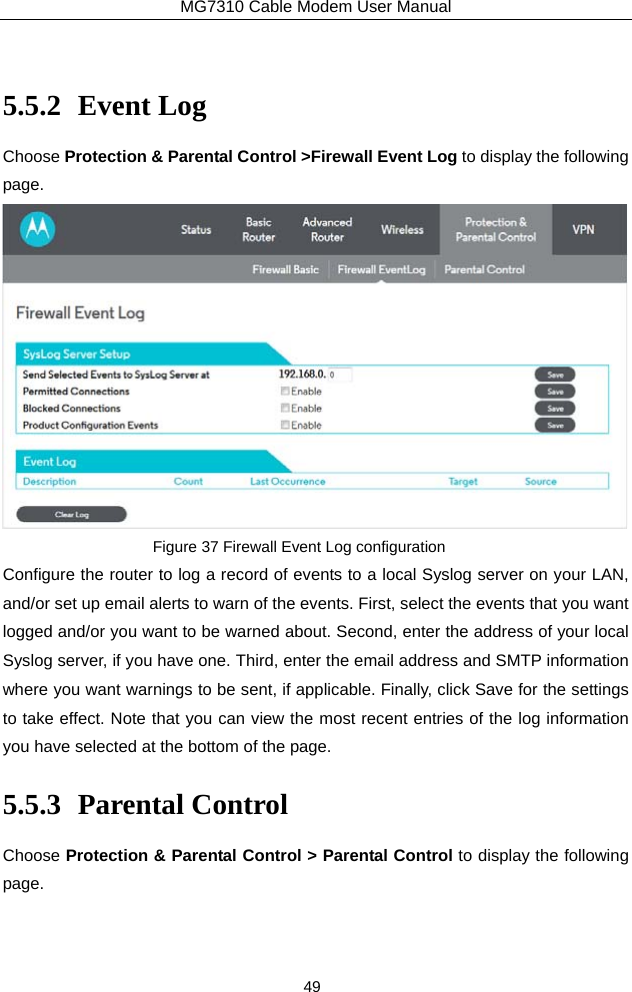 MG7310 Cable Modem User Manual 49  5.5.2 Event Log Choose Protection &amp; Parental Control &gt;Firewall Event Log to display the following page.  Figure 37 Firewall Event Log configuration Configure the router to log a record of events to a local Syslog server on your LAN, and/or set up email alerts to warn of the events. First, select the events that you want logged and/or you want to be warned about. Second, enter the address of your local Syslog server, if you have one. Third, enter the email address and SMTP information where you want warnings to be sent, if applicable. Finally, click Save for the settings to take effect. Note that you can view the most recent entries of the log information you have selected at the bottom of the page. 5.5.3 Parental Control Choose Protection &amp; Parental Control &gt; Parental Control to display the following page. 