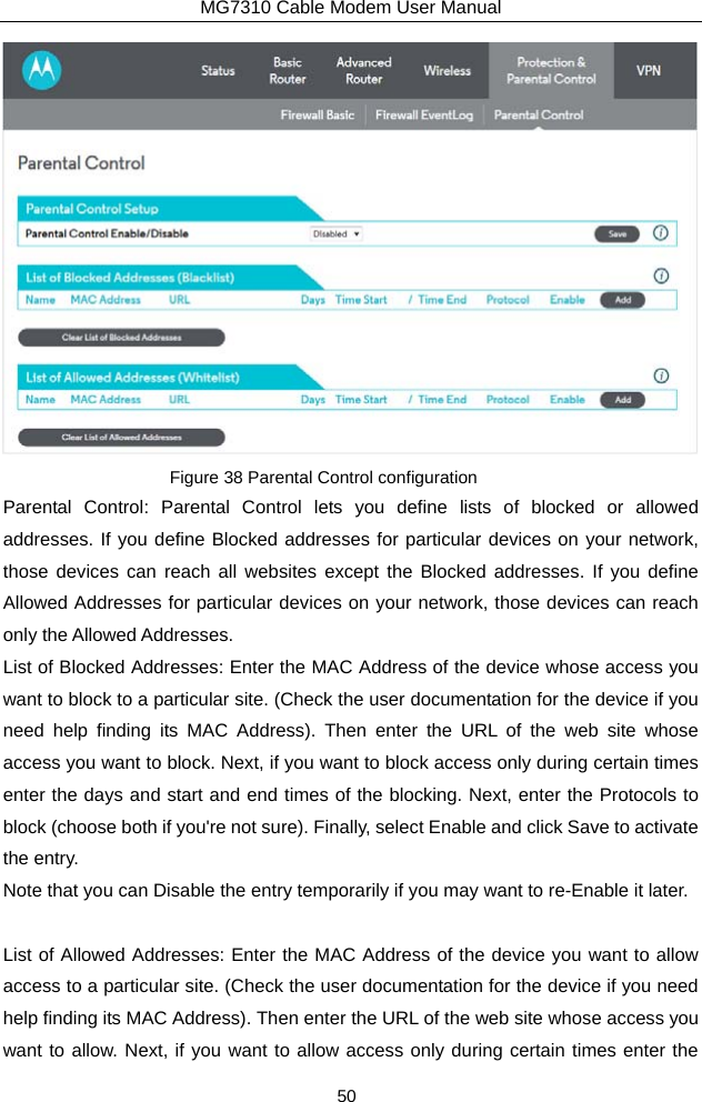 MG7310 Cable Modem User Manual 50  Figure 38 Parental Control configuration Parental Control: Parental Control lets you define lists of blocked or allowed addresses. If you define Blocked addresses for particular devices on your network, those devices can reach all websites except the Blocked addresses. If you define Allowed Addresses for particular devices on your network, those devices can reach only the Allowed Addresses. List of Blocked Addresses: Enter the MAC Address of the device whose access you want to block to a particular site. (Check the user documentation for the device if you need help finding its MAC Address). Then enter the URL of the web site whose access you want to block. Next, if you want to block access only during certain times enter the days and start and end times of the blocking. Next, enter the Protocols to block (choose both if you&apos;re not sure). Finally, select Enable and click Save to activate the entry.   Note that you can Disable the entry temporarily if you may want to re-Enable it later.  List of Allowed Addresses: Enter the MAC Address of the device you want to allow access to a particular site. (Check the user documentation for the device if you need help finding its MAC Address). Then enter the URL of the web site whose access you want to allow. Next, if you want to allow access only during certain times enter the 
