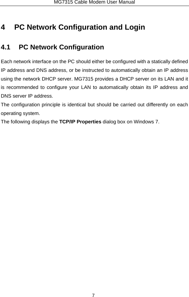 MG7315 Cable Modem User Manual 7 4  PC Network Configuration and Login 4.1  PC Network Configuration Each network interface on the PC should either be configured with a statically defined IP address and DNS address, or be instructed to automatically obtain an IP address using the network DHCP server. MG7315 provides a DHCP server on its LAN and it is recommended to configure your LAN to automatically obtain its IP address and DNS server IP address. The configuration principle is identical but should be carried out differently on each operating system. The following displays the TCP/IP Properties dialog box on Windows 7. 