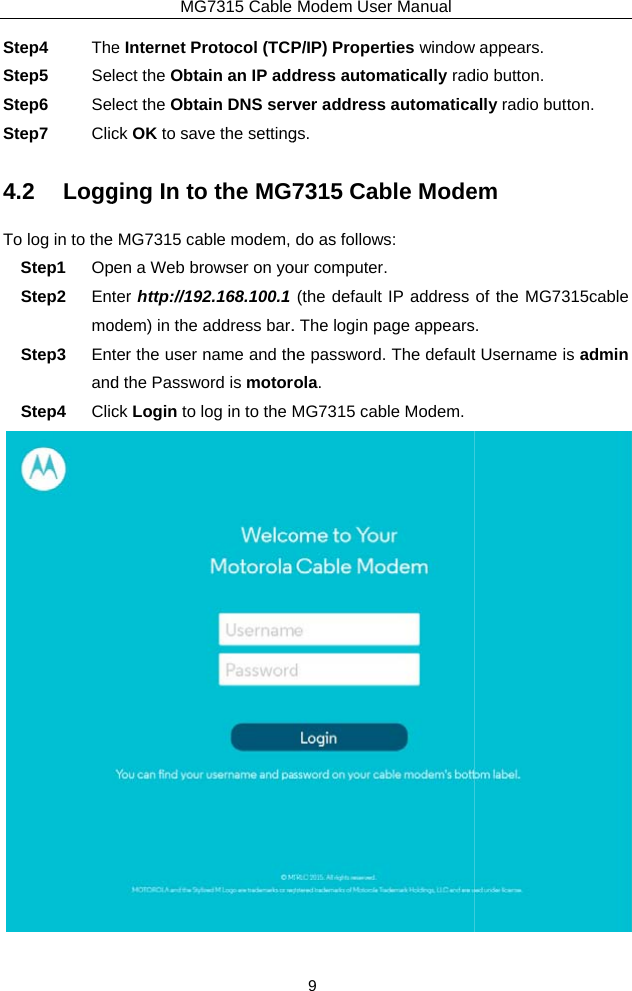 Step4  TheStep5  SeStep6  SeStep7  Clic4.2 LoggTo log in to theStep1  OpStep2  EntmoStep3  EntandStep4  ClicMG7315 Cable e Internet Protocol (TCPlect the Obtain an IP addlect the Obtain DNS servck OK to save the settingging In to the MG7 MG7315 cable modem, pen a Web browser on yoter http://192.168.100.1odem) in the address bar.ter the user name and thd the Password is motorck Login to log in to the MModem User Manual 9 P/IP) Properties windowdress automatically radver address automaticags. 7315 Cable Modedo as follows: our computer. (the default IP address . The login page appearshe password. The defaultola. MG7315 cable Modem. w appears. dio button. ally radio button. em of the MG7315cable . t Username is admin  