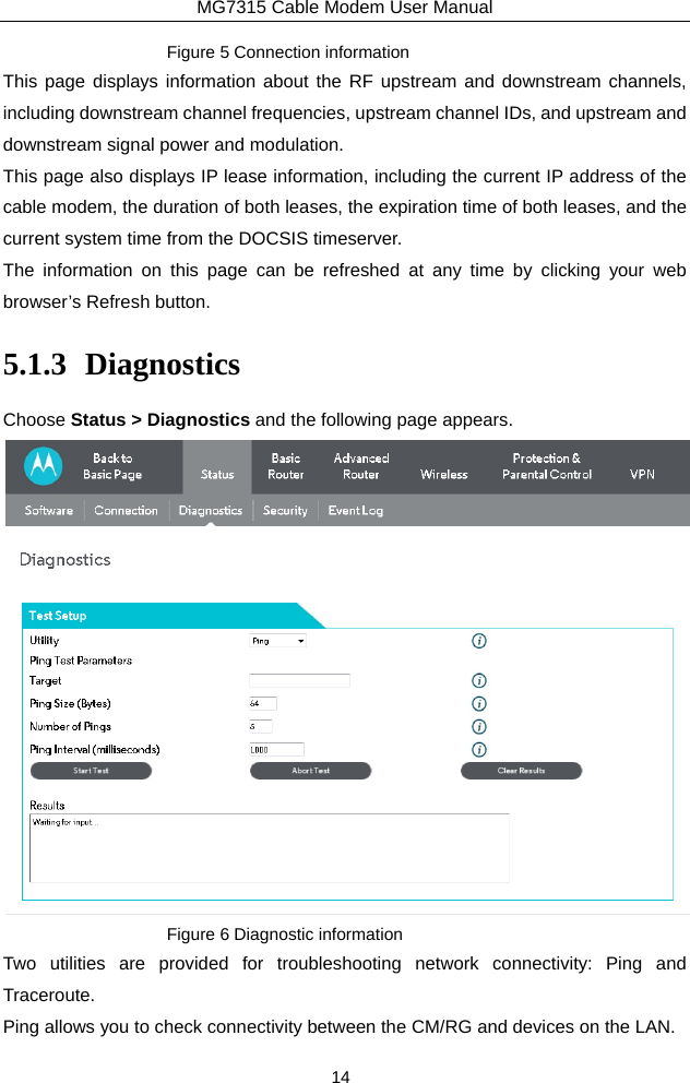 MG7315 Cable Modem User Manual 14 Figure 5 Connection information This page displays information about the RF upstream and downstream channels, including downstream channel frequencies, upstream channel IDs, and upstream and downstream signal power and modulation. This page also displays IP lease information, including the current IP address of the cable modem, the duration of both leases, the expiration time of both leases, and the current system time from the DOCSIS timeserver. The information on this page can be refreshed at any time by clicking your web browser’s Refresh button. 5.1.3 Diagnostics Choose Status &gt; Diagnostics and the following page appears.    Figure 6 Diagnostic information Two utilities are provided for troubleshooting network connectivity: Ping and Traceroute. Ping allows you to check connectivity between the CM/RG and devices on the LAN. 