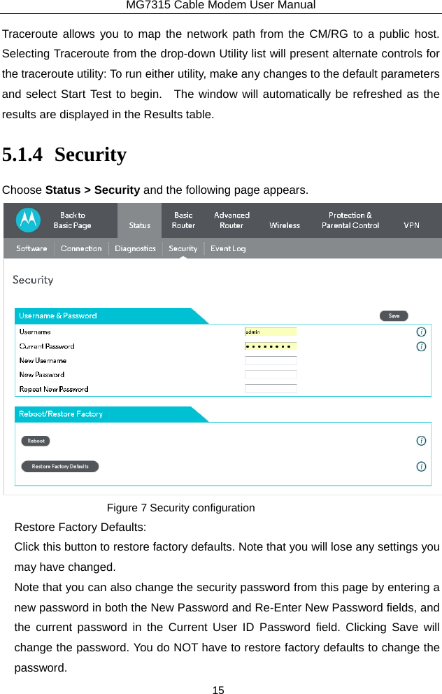 MG7315 Cable Modem User Manual 15 Traceroute allows you to map the network path from the CM/RG to a public host.  Selecting Traceroute from the drop-down Utility list will present alternate controls for the traceroute utility: To run either utility, make any changes to the default parameters and select Start Test to begin.  The window will automatically be refreshed as the results are displayed in the Results table. 5.1.4 Security Choose Status &gt; Security and the following page appears.  Figure 7 Security configuration Restore Factory Defaults: Click this button to restore factory defaults. Note that you will lose any settings you may have changed. Note that you can also change the security password from this page by entering a new password in both the New Password and Re-Enter New Password fields, and the current password in the Current User ID Password field. Clicking Save will change the password. You do NOT have to restore factory defaults to change the password. 