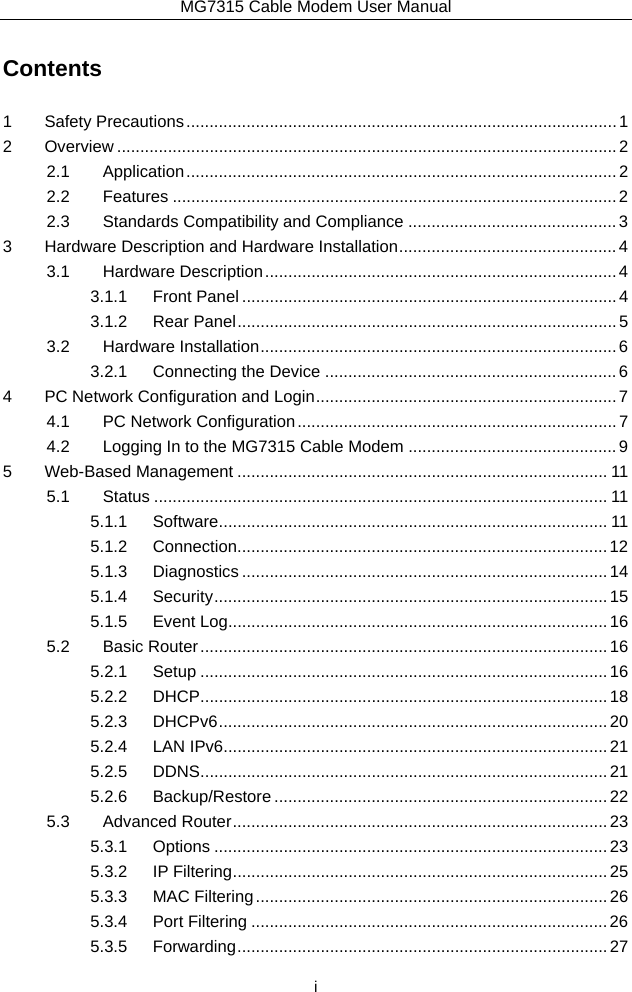 MG7315 Cable Modem User Manual  i Contents 1Safety Precautions ............................................................................................. 12Overview ............................................................................................................ 22.1Application ............................................................................................. 22.2Features ................................................................................................ 22.3Standards Compatibility and Compliance ............................................. 33Hardware Description and Hardware Installation ............................................... 43.1Hardware Description ............................................................................ 43.1.1Front Panel ................................................................................. 43.1.2Rear Panel .................................................................................. 53.2Hardware Installation ............................................................................. 63.2.1Connecting the Device ............................................................... 64PC Network Configuration and Login ................................................................. 74.1PC Network Configuration ..................................................................... 74.2Logging In to the MG7315 Cable Modem ............................................. 95Web-Based Management ................................................................................ 115.1Status .................................................................................................. 115.1.1Software .................................................................................... 115.1.2Connection................................................................................ 125.1.3Diagnostics ............................................................................... 145.1.4Security .....................................................................................  155.1.5Event Log .................................................................................. 165.2Basic Router ........................................................................................ 165.2.1Setup ........................................................................................ 165.2.2DHCP ........................................................................................ 185.2.3DHCPv6 ....................................................................................  205.2.4LAN IPv6 ................................................................................... 215.2.5DDNS ........................................................................................ 215.2.6Backup/Restore ........................................................................ 225.3Advanced Router ................................................................................. 235.3.1Options ..................................................................................... 235.3.2IP Filtering ................................................................................. 255.3.3MAC Filtering ............................................................................ 265.3.4Port Filtering ............................................................................. 265.3.5Forwarding ................................................................................  27