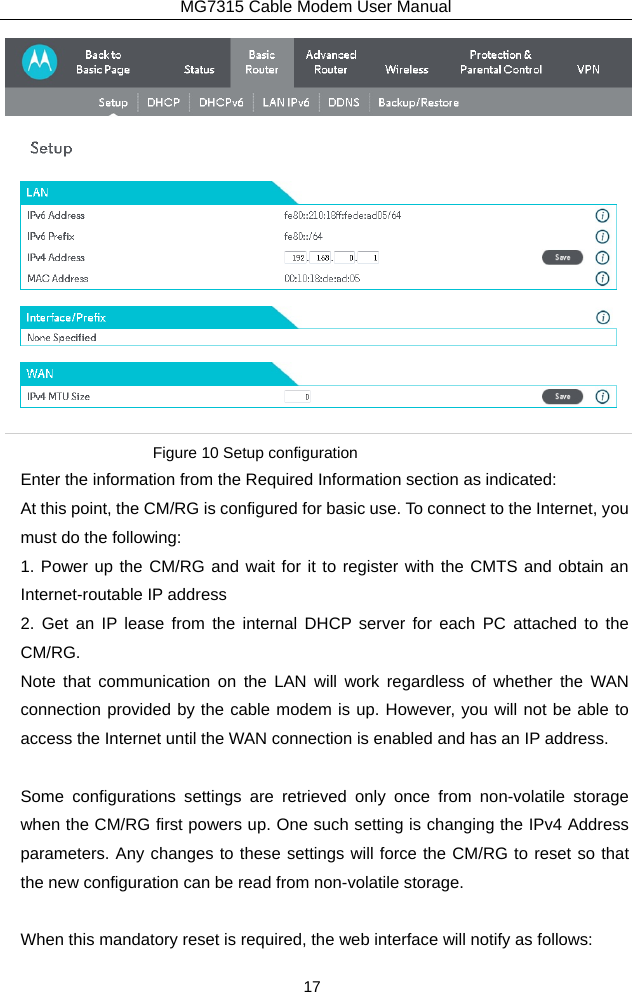 MG7315 Cable Modem User Manual 17  Figure 10 Setup configuration Enter the information from the Required Information section as indicated: At this point, the CM/RG is configured for basic use. To connect to the Internet, you must do the following: 1. Power up the CM/RG and wait for it to register with the CMTS and obtain an Internet-routable IP address 2. Get an IP lease from the internal DHCP server for each PC attached to the CM/RG. Note that communication on the LAN will work regardless of whether the WAN connection provided by the cable modem is up. However, you will not be able to access the Internet until the WAN connection is enabled and has an IP address.  Some configurations settings are retrieved only once from non-volatile storage when the CM/RG first powers up. One such setting is changing the IPv4 Address parameters. Any changes to these settings will force the CM/RG to reset so that the new configuration can be read from non-volatile storage.  When this mandatory reset is required, the web interface will notify as follows: 