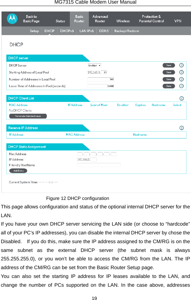 MG7315 Cable Modem User Manual 19  Figure 12 DHCP configuration This page allows configuration and status of the optional internal DHCP server for the LAN. If you have your own DHCP server servicing the LAN side (or choose to “hardcode” all of your PC’s IP addresses), you can disable the internal DHCP server by chose the Disabled.    If you do this, make sure the IP address assigned to the CM/RG is on the same subnet as the external DHCP server (the subnet mask is always 255.255.255.0), or you won’t be able to access the CM/RG from the LAN. The IP address of the CM/RG can be set from the Basic Router Setup page. You can also set the starting IP address for IP leases available to the LAN, and change the number of PCs supported on the LAN. In the case above, addresses 