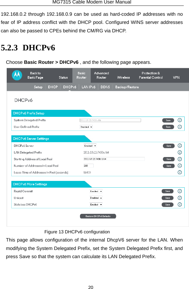 MG7315 Cable Modem User Manual 20 192.168.0.2 through 192.168.0.9 can be used as hard-coded IP addresses with no fear of IP address conflict with the DHCP pool. Configured WINS server addresses can also be passed to CPEs behind the CM/RG via DHCP. 5.2.3 DHCPv6 Choose Basic Router &gt; DHCPv6 , and the following page appears.  Figure 13 DHCPv6 configuration This page allows configuration of the internal DhcpV6 server for the LAN. When modifying the System Delegated Prefix, set the System Delegated Prefix first, and press Save so that the system can calculate its LAN Delegated Prefix. 
