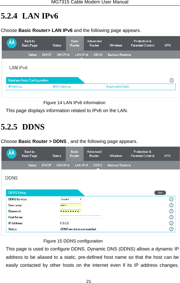 MG7315 Cable Modem User Manual 21 5.2.4 LAN IPv6 Choose Basic Router&gt; LAN IPv6 and the following page appears.  Figure 14 LAN IPv6 information This page displays information related to IPv6 on the LAN. 5.2.5 DDNS Choose Basic Router &gt; DDNS , and the following page appears.  Figure 15 DDNS configuration This page is used to configure DDNS. Dynamic DNS (DDNS) allows a dynamic IP address to be aliased to a static, pre-defined host name so that the host can be easily contacted by other hosts on the internet even if its IP address changes.  