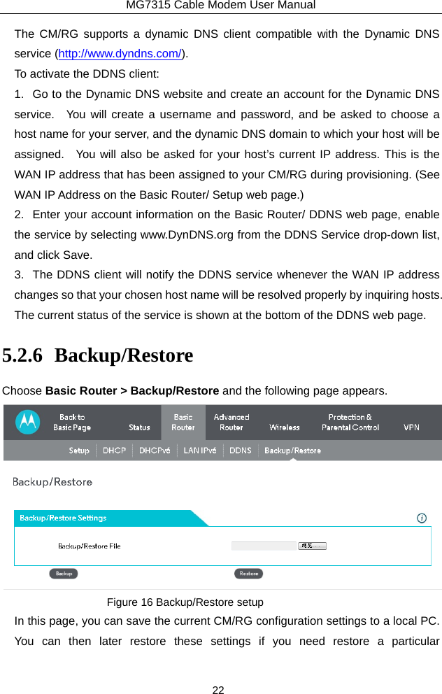 MG7315 Cable Modem User Manual 22 The CM/RG supports a dynamic DNS client compatible with the Dynamic DNS service (http://www.dyndns.com/). To activate the DDNS client: 1.  Go to the Dynamic DNS website and create an account for the Dynamic DNS service.  You will create a username and password, and be asked to choose a host name for your server, and the dynamic DNS domain to which your host will be assigned.  You will also be asked for your host’s current IP address. This is the WAN IP address that has been assigned to your CM/RG during provisioning. (See WAN IP Address on the Basic Router/ Setup web page.)   2.  Enter your account information on the Basic Router/ DDNS web page, enable the service by selecting www.DynDNS.org from the DDNS Service drop-down list, and click Save. 3.  The DDNS client will notify the DDNS service whenever the WAN IP address changes so that your chosen host name will be resolved properly by inquiring hosts.   The current status of the service is shown at the bottom of the DDNS web page. 5.2.6 Backup/Restore Choose Basic Router &gt; Backup/Restore and the following page appears.  Figure 16 Backup/Restore setup In this page, you can save the current CM/RG configuration settings to a local PC.   You can then later restore these settings if you need restore a particular 