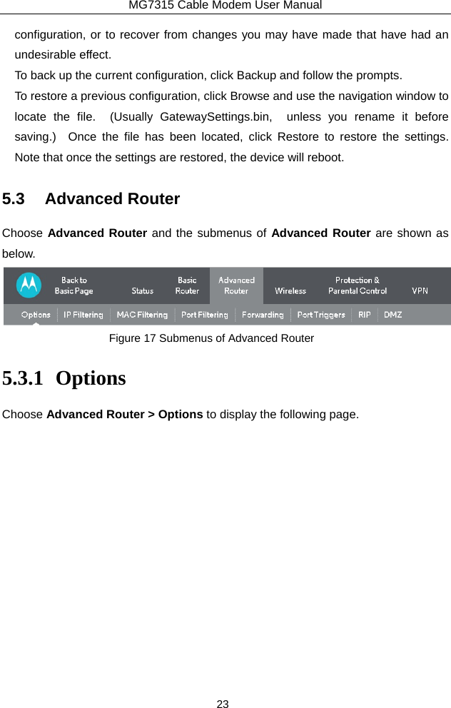 MG7315 Cable Modem User Manual 23 configuration, or to recover from changes you may have made that have had an undesirable effect. To back up the current configuration, click Backup and follow the prompts. To restore a previous configuration, click Browse and use the navigation window to locate the file.  (Usually GatewaySettings.bin,  unless you rename it before saving.)  Once the file has been located, click Restore to restore the settings.  Note that once the settings are restored, the device will reboot. 5.3 Advanced Router Choose Advanced Router and the submenus of Advanced Router are shown as below.  Figure 17 Submenus of Advanced Router 5.3.1 Options Choose Advanced Router &gt; Options to display the following page. 