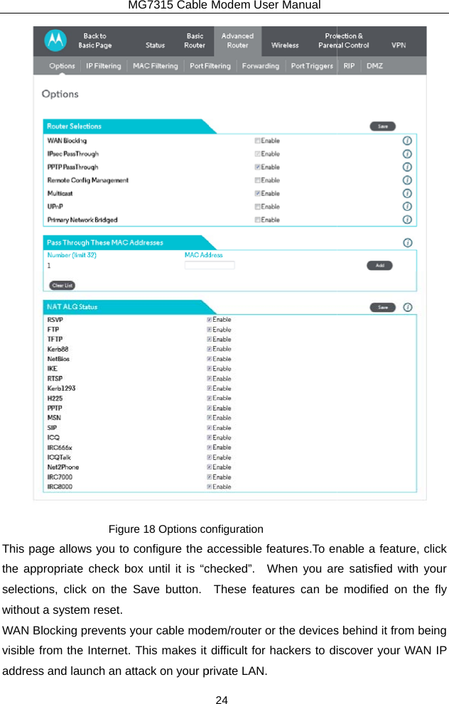 This page allowthe appropriateselections, clicwithout a systeWAN Blocking visible from theaddress and laMG7315 Cable Figure 18 Options cows you to configure the ae check box until it is “cck on the Save button.  m reset. prevents your cable mode Internet. This makes it unch an attack on your pModem User Manual 24 onfiguration accessible features.To enchecked”.  When you arThese features can bedem/router or the devicesdifficult for hackers to diprivate LAN.    nable a feature, click re satisfied with your e modified on the fly s behind it from being iscover your WAN IP 