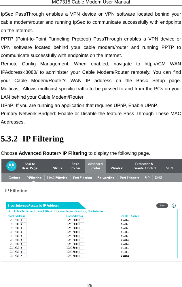 MG7315 Cable Modem User Manual 25 IpSec PassThrough enables a VPN device or VPN software located behind your cable modem/router and running IpSec to communicate successfully with endpoints on the Internet. PPTP (Point-to-Point Tunneling Protocol) PassThrough enables a VPN device or VPN software located behind your cable modem/router and running PPTP to communicate successfully with endpoints on the Internet.   Remote Config Management: When enabled, navigate to http://‹CM WAN IPAddress›:8080/ to administer your Cable Modem/Router remotely. You can find your Cable Modem/Router&apos;s WAN IP address on the Basic Setup page. Multicast :Allows multicast specific traffic to be passed to and from the PCs on your LAN behind your Cable Modem/Router UPnP: If you are running an application that requires UPnP, Enable UPnP. Primary Network Bridged: Enable or Disable the feature Pass Through These MAC Addresses. 5.3.2 IP Filtering Choose Advanced Router&gt; IP Filtering to display the following page.  