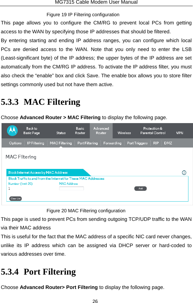 MG7315 Cable Modem User Manual 26 Figure 19 IP Filtering configuration This page allows you to configure the CM/RG to prevent local PCs from getting access to the WAN by specifying those IP addresses that should be filtered. By entering starting and ending IP address ranges, you can configure which local PCs are denied access to the WAN. Note that you only need to enter the LSB (Least-significant byte) of the IP address; the upper bytes of the IP address are set automatically from the CM/RG IP address. To activate the IP address filter, you must also check the “enable” box and click Save. The enable box allows you to store filter settings commonly used but not have them active. 5.3.3 MAC Filtering Choose Advanced Router &gt; MAC Filtering to display the following page.  Figure 20 MAC Filtering configuration This page is used to prevent PCs from sending outgoing TCP/UDP traffic to the WAN via their MAC address   This is useful for the fact that the MAC address of a specific NIC card never changes, unlike its IP address which can be assigned via DHCP server or hard-coded to various addresses over time. 5.3.4 Port Filtering Choose Advanced Router&gt; Port Filtering to display the following page. 