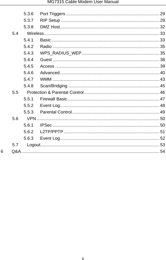 MG7315 Cable Modem User Manual  ii 5.3.6Port Triggers ............................................................................. 295.3.7RIP Setup ................................................................................. 295.3.8DMZ Host .................................................................................. 325.4Wireless ...............................................................................................  335.4.1Basic ......................................................................................... 335.4.2Radio ........................................................................................ 355.4.3WPS_RADIUS_WEP ................................................................ 355.4.4Guest ........................................................................................ 385.4.5Access ...................................................................................... 395.4.6Advanced ..................................................................................  405.4.7WMM ........................................................................................ 435.4.8Scan/Bridging ........................................................................... 455.5Protection &amp; Parental Control .............................................................. 465.5.1Firewall Basic ............................................................................ 475.5.2Event Log .................................................................................. 485.5.3Parental Control ........................................................................ 495.6VPN ..................................................................................................... 505.6.1IPSec ........................................................................................ 505.6.2L2TP/PPTP ............................................................................... 515.6.3Event Log .................................................................................. 525.7Logout .................................................................................................. 536Q&amp;A .................................................................................................................. 54 