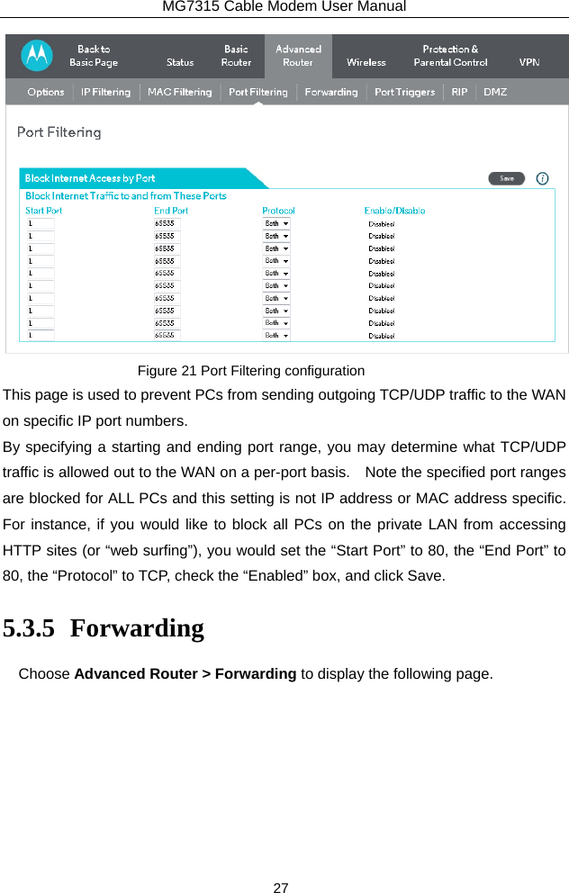 MG7315 Cable Modem User Manual 27  Figure 21 Port Filtering configuration This page is used to prevent PCs from sending outgoing TCP/UDP traffic to the WAN on specific IP port numbers. By specifying a starting and ending port range, you may determine what TCP/UDP traffic is allowed out to the WAN on a per-port basis.    Note the specified port ranges are blocked for ALL PCs and this setting is not IP address or MAC address specific.   For instance, if you would like to block all PCs on the private LAN from accessing HTTP sites (or “web surfing”), you would set the “Start Port” to 80, the “End Port” to 80, the “Protocol” to TCP, check the “Enabled” box, and click Save. 5.3.5 Forwarding Choose Advanced Router &gt; Forwarding to display the following page.   
